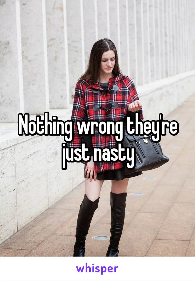 Nothing wrong they're just nasty