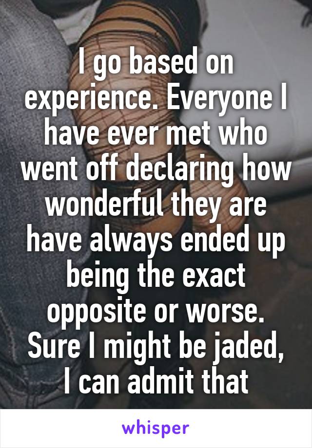 I go based on experience. Everyone I have ever met who went off declaring how wonderful they are have always ended up being the exact opposite or worse. Sure I might be jaded, I can admit that