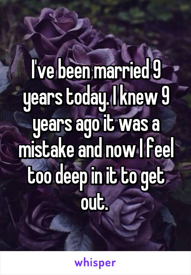 I've been married 9 years today. I knew 9 years ago it was a mistake and now I feel too deep in it to get out. 