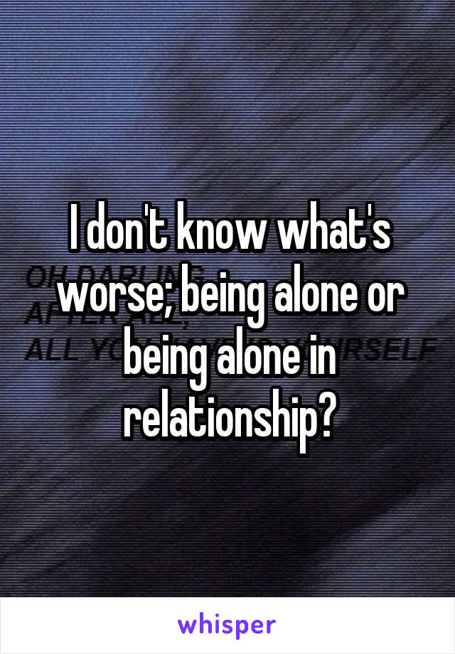 I don't know what's worse; being alone or being alone in relationship?