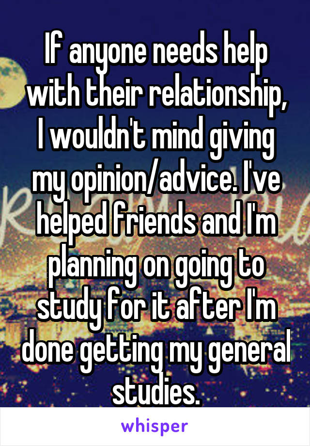 If anyone needs help with their relationship, I wouldn't mind giving my opinion/advice. I've helped friends and I'm planning on going to study for it after I'm done getting my general studies.