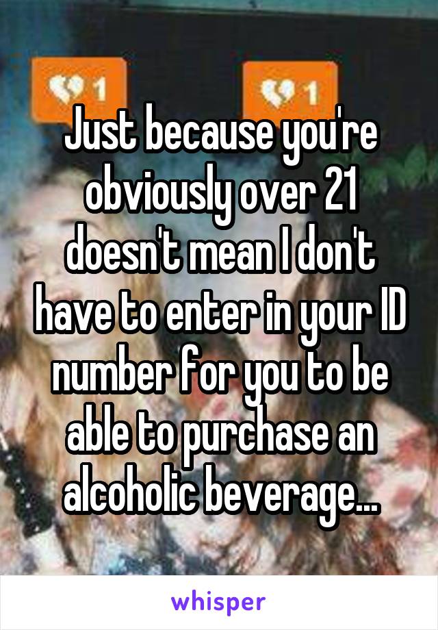 Just because you're obviously over 21 doesn't mean I don't have to enter in your ID number for you to be able to purchase an alcoholic beverage...