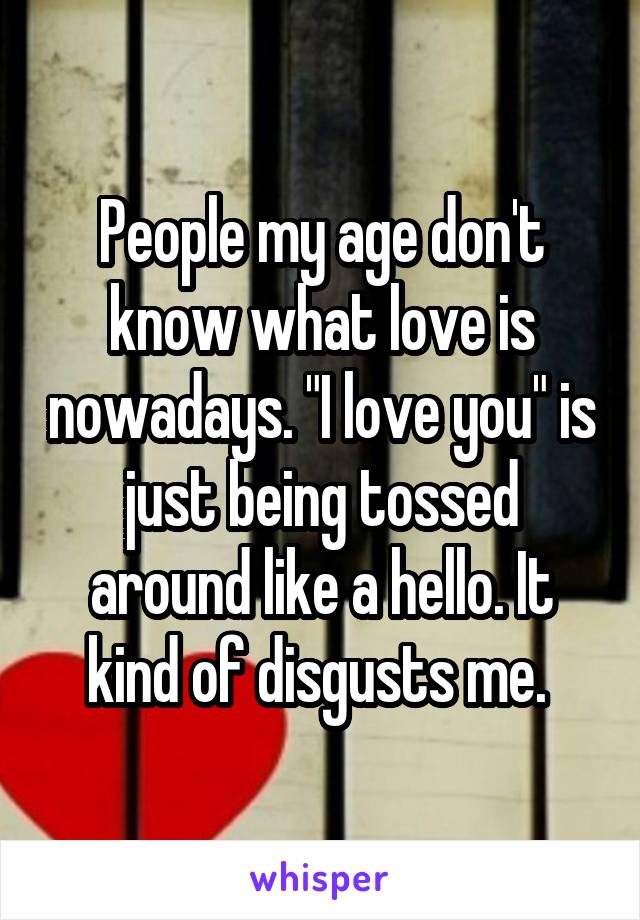 People my age don't know what love is nowadays. "I love you" is just being tossed around like a hello. It kind of disgusts me. 