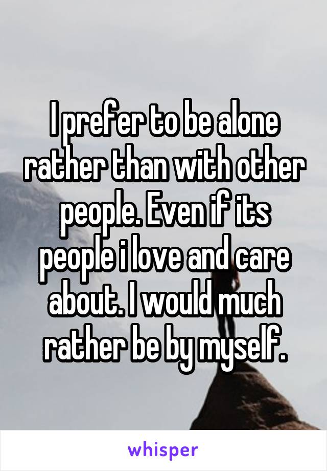 I prefer to be alone rather than with other people. Even if its people i love and care about. I would much rather be by myself.