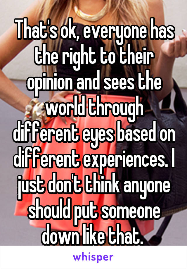 That's ok, everyone has the right to their opinion and sees the world through different eyes based on different experiences. I just don't think anyone should put someone down like that. 