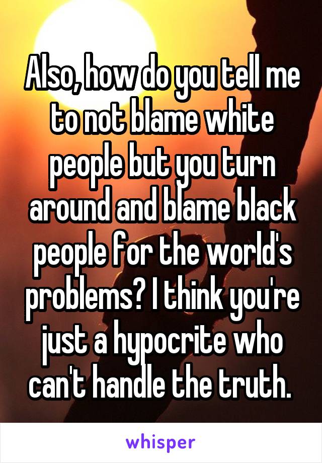 Also, how do you tell me to not blame white people but you turn around and blame black people for the world's problems? I think you're just a hypocrite who can't handle the truth. 