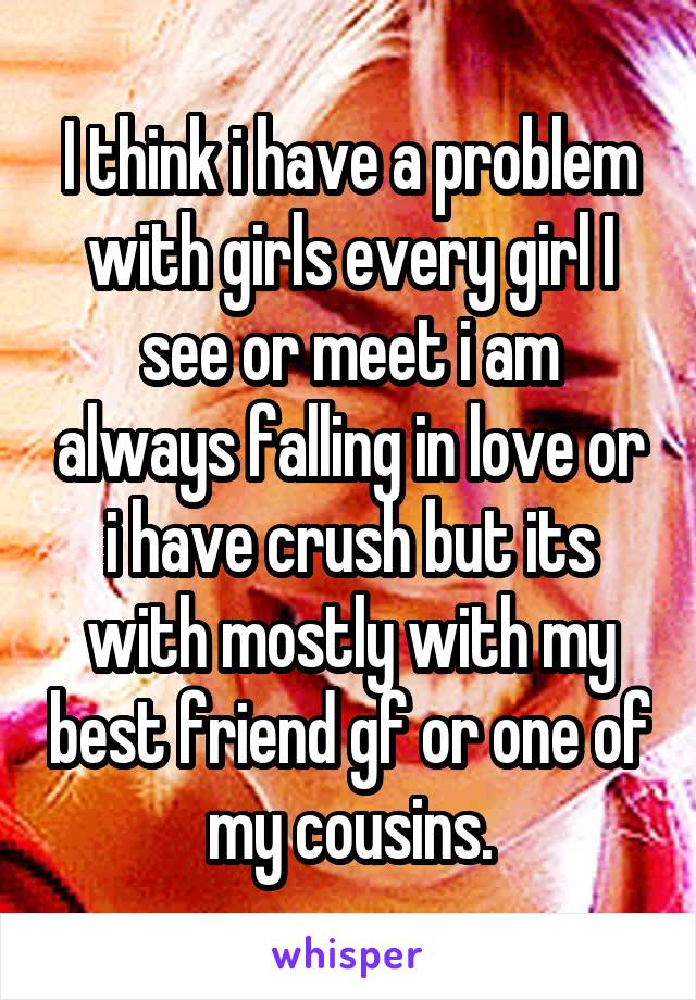 I think i have a problem with girls every girl I see or meet i am always falling in love or i have crush but its with mostly with my best friend gf or one of my cousins.