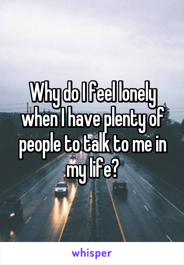 Why do I feel lonely when I have plenty of people to talk to me in my life?