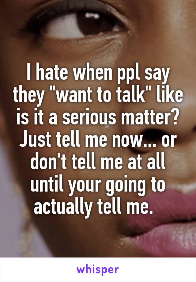 I hate when ppl say they "want to talk" like is it a serious matter? Just tell me now... or don't tell me at all until your going to actually tell me.  