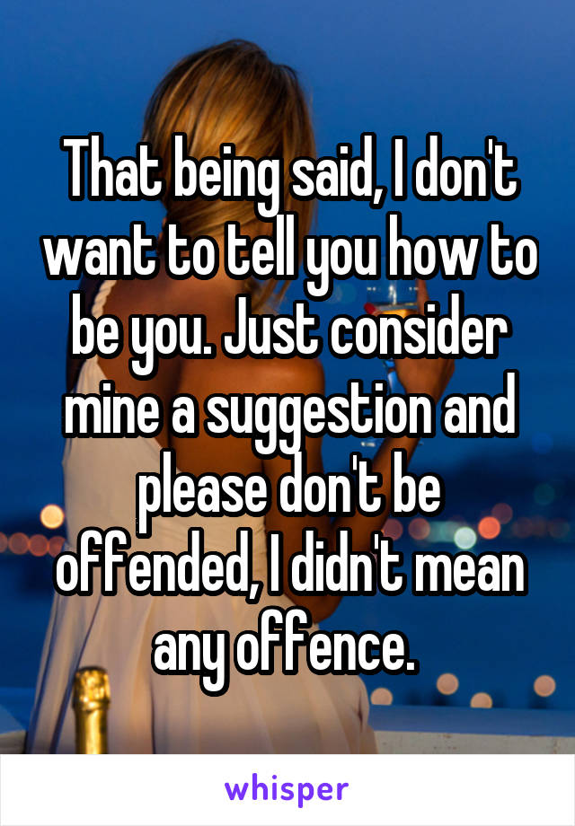 That being said, I don't want to tell you how to be you. Just consider mine a suggestion and please don't be offended, I didn't mean any offence. 