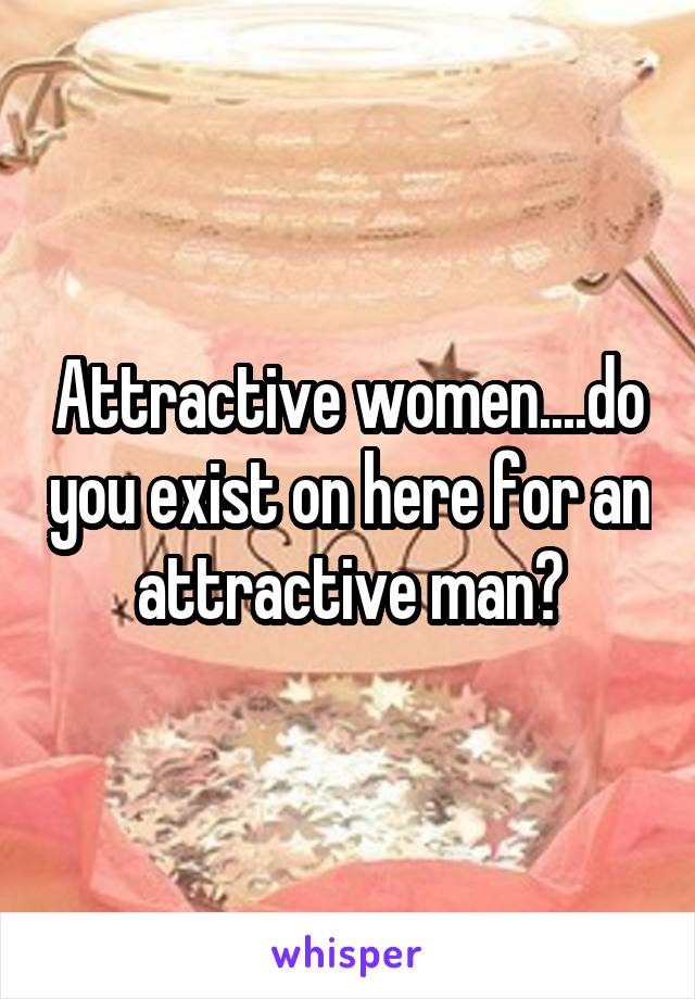 Attractive women....do you exist on here for an attractive man?