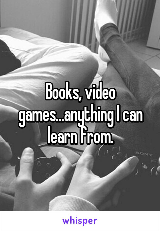Books, video games...anything I can learn from.