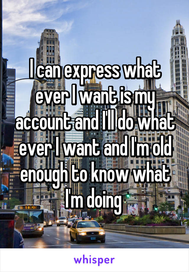 I can express what ever I want is my account and I'll do what ever I want and I'm old enough to know what I'm doing 