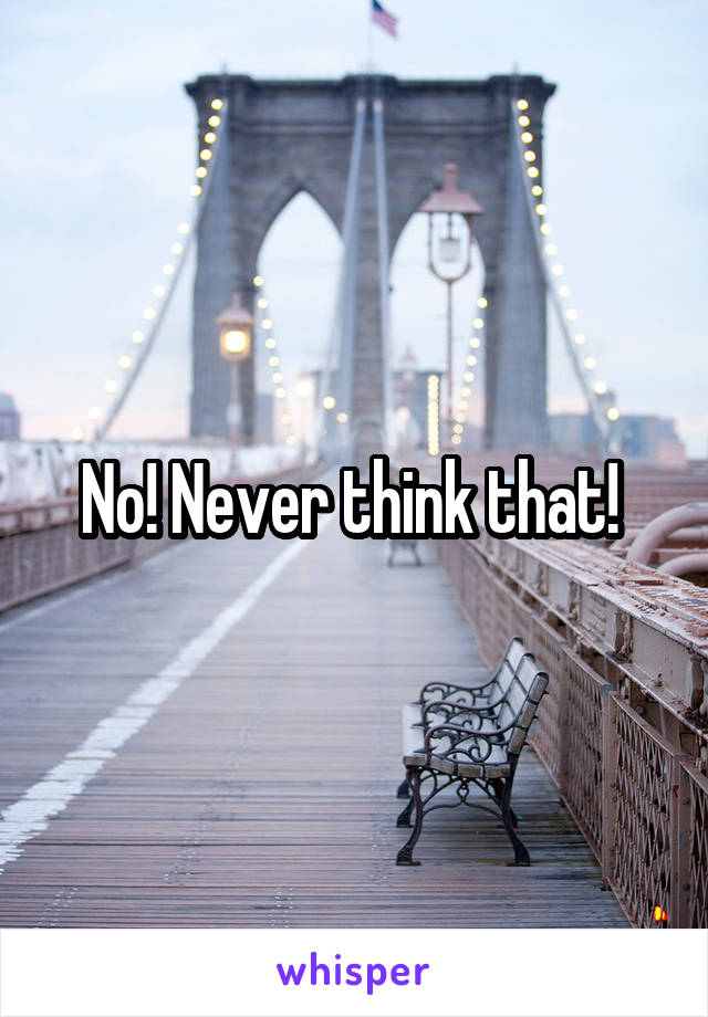 No! Never think that! 