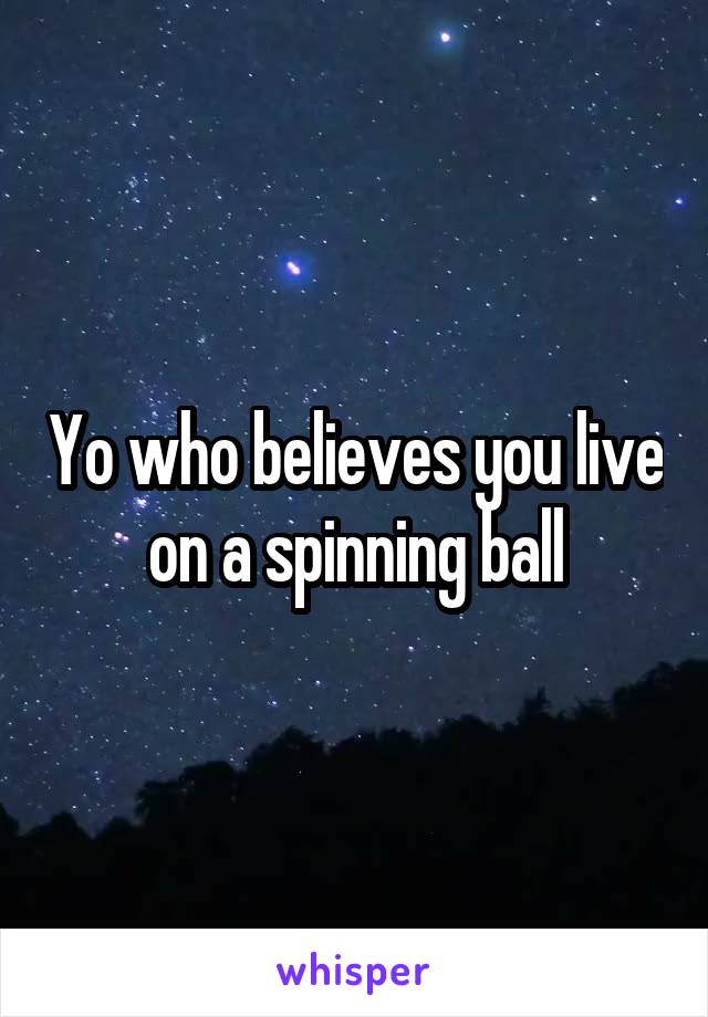 Yo who believes you live on a spinning ball