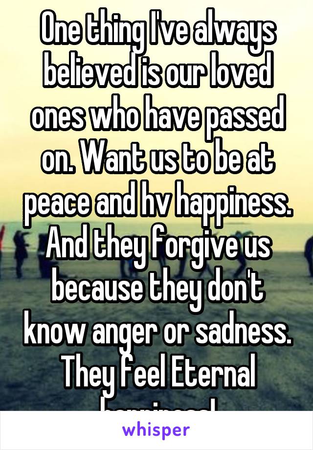 One thing I've always believed is our loved ones who have passed on. Want us to be at peace and hv happiness. And they forgive us because they don't know anger or sadness. They feel Eternal happiness!