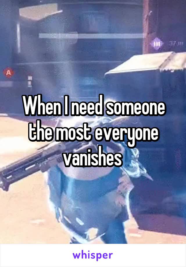 When I need someone the most everyone vanishes 