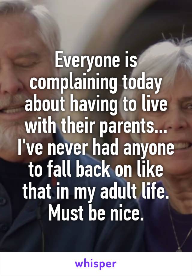 Everyone is complaining today about having to live with their parents... I've never had anyone to fall back on like that in my adult life. Must be nice.