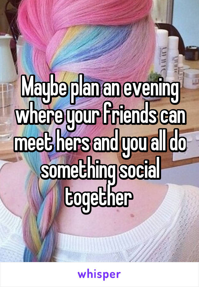 Maybe plan an evening where your friends can meet hers and you all do something social together 