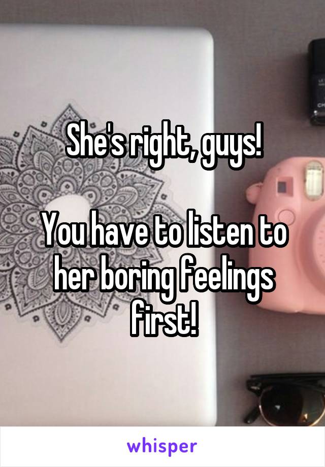 She's right, guys!

You have to listen to her boring feelings first!