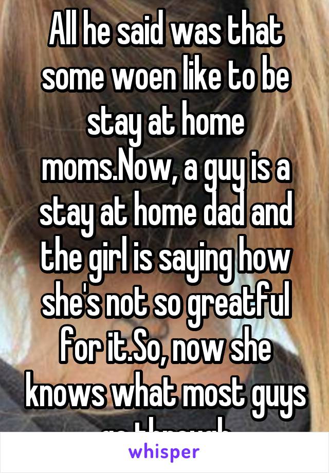 All he said was that some woen like to be stay at home moms.Now, a guy is a stay at home dad and the girl is saying how she's not so greatful for it.So, now she knows what most guys go through