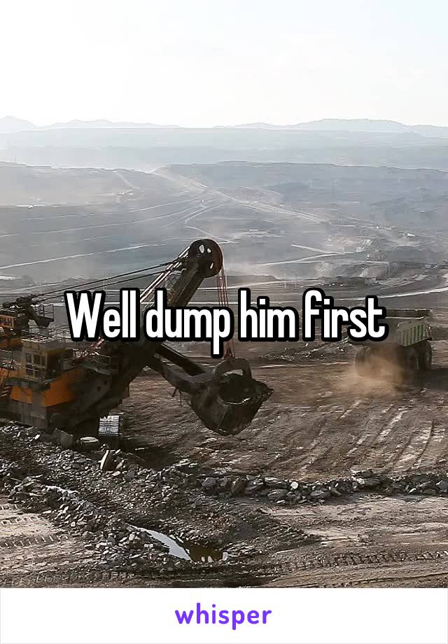 Well dump him first