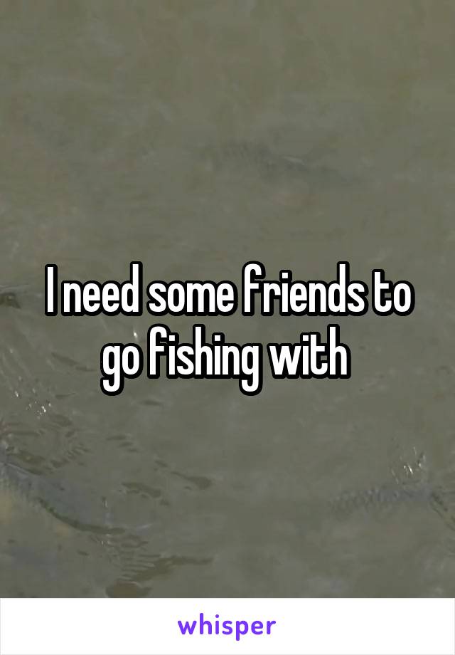 I need some friends to go fishing with 