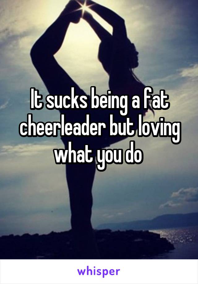 It sucks being a fat cheerleader but loving what you do 
