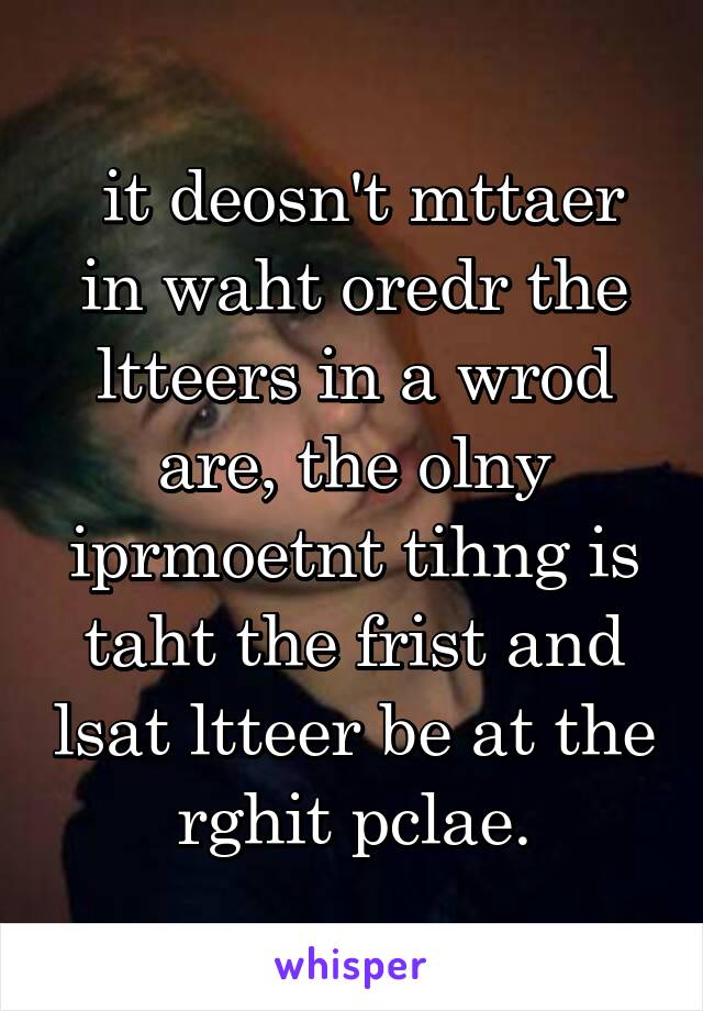  it deosn't mttaer in waht oredr the ltteers in a wrod are, the olny iprmoetnt tihng is taht the frist and lsat ltteer be at the rghit pclae.