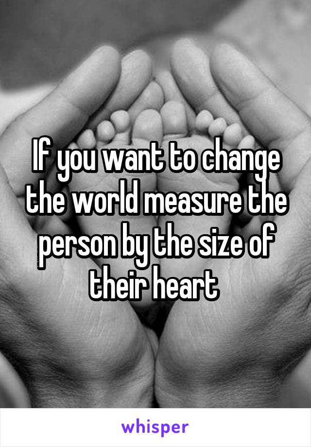 If you want to change the world measure the person by the size of their heart 