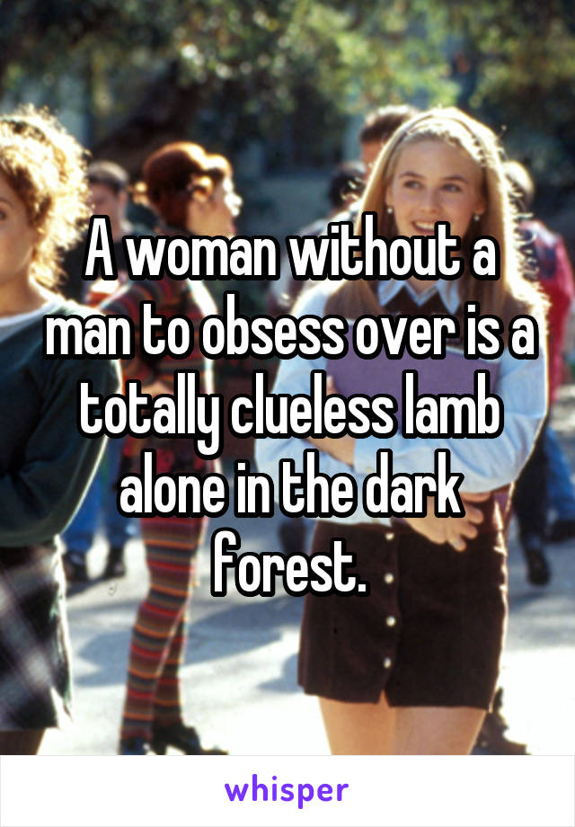 A woman without a man to obsess over is a totally clueless lamb alone in the dark forest.