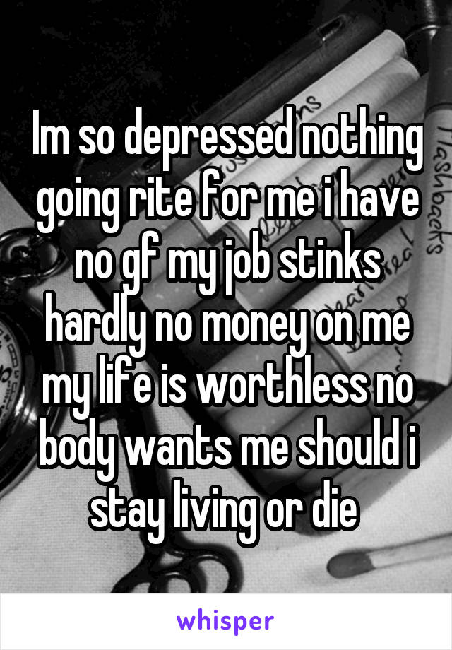 Im so depressed nothing going rite for me i have no gf my job stinks hardly no money on me my life is worthless no body wants me should i stay living or die 