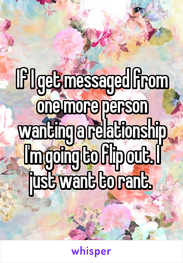 If I get messaged from one more person wanting a relationship I'm going to flip out. I just want to rant. 