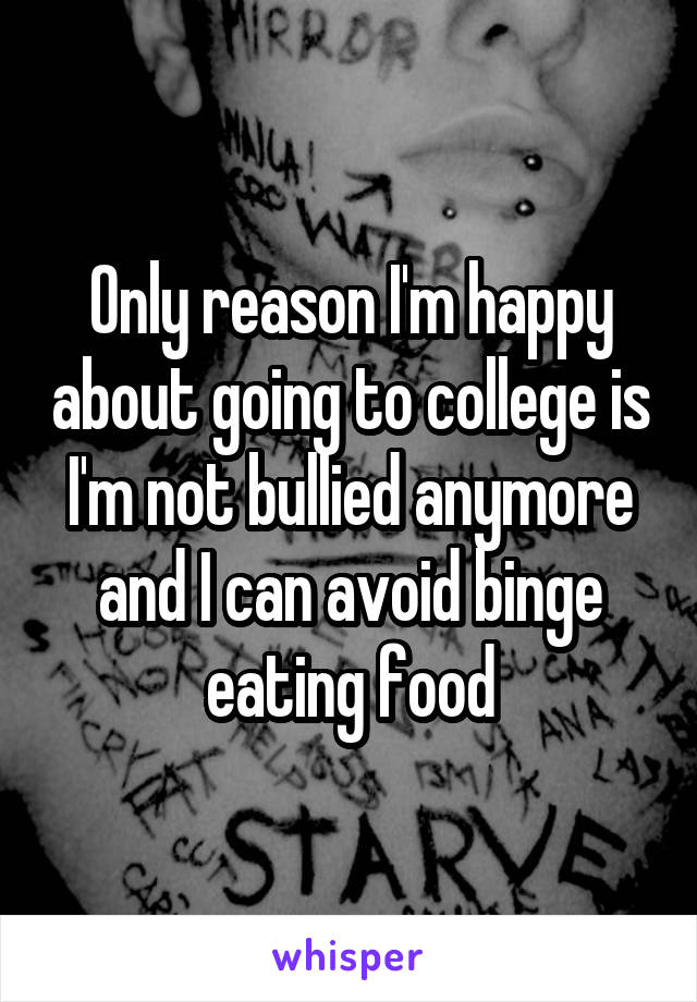 Only reason I'm happy about going to college is I'm not bullied anymore and I can avoid binge eating food