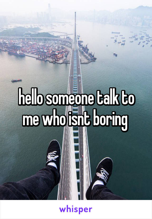 hello someone talk to me who isnt boring 