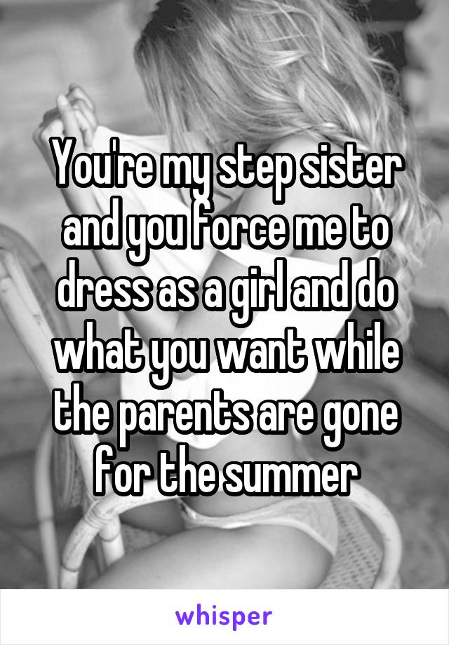 You're my step sister and you force me to dress as a girl and do what you want while the parents are gone for the summer