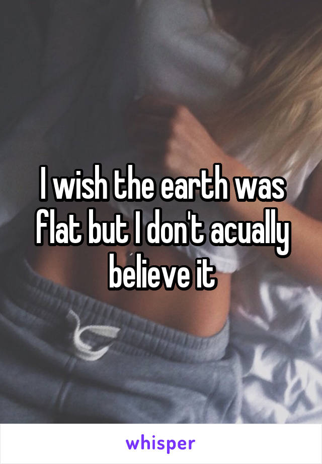 I wish the earth was flat but I don't acually believe it