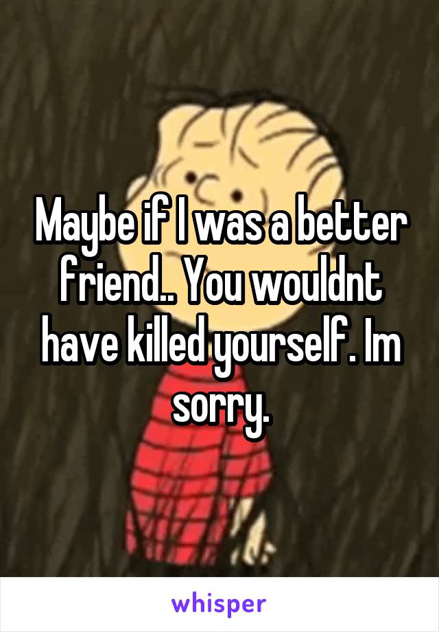 Maybe if I was a better friend.. You wouldnt have killed yourself. Im sorry.