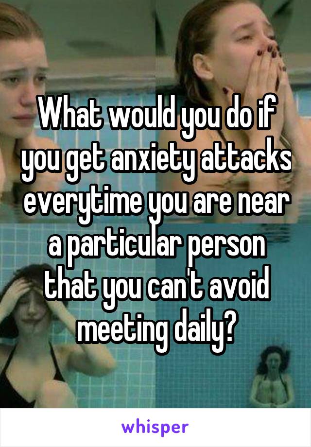 What would you do if you get anxiety attacks everytime you are near a particular person that you can't avoid meeting daily?