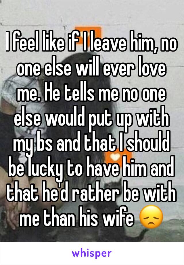 I feel like if I leave him, no one else will ever love me. He tells me no one else would put up with my bs and that I should be lucky to have him and that he'd rather be with me than his wife 😞