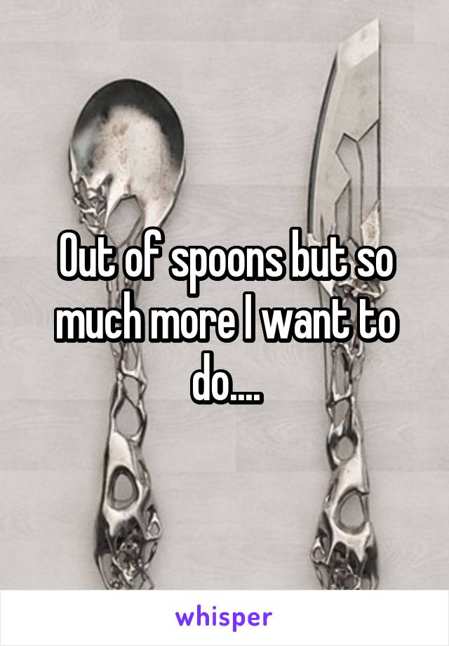 Out of spoons but so much more I want to do....