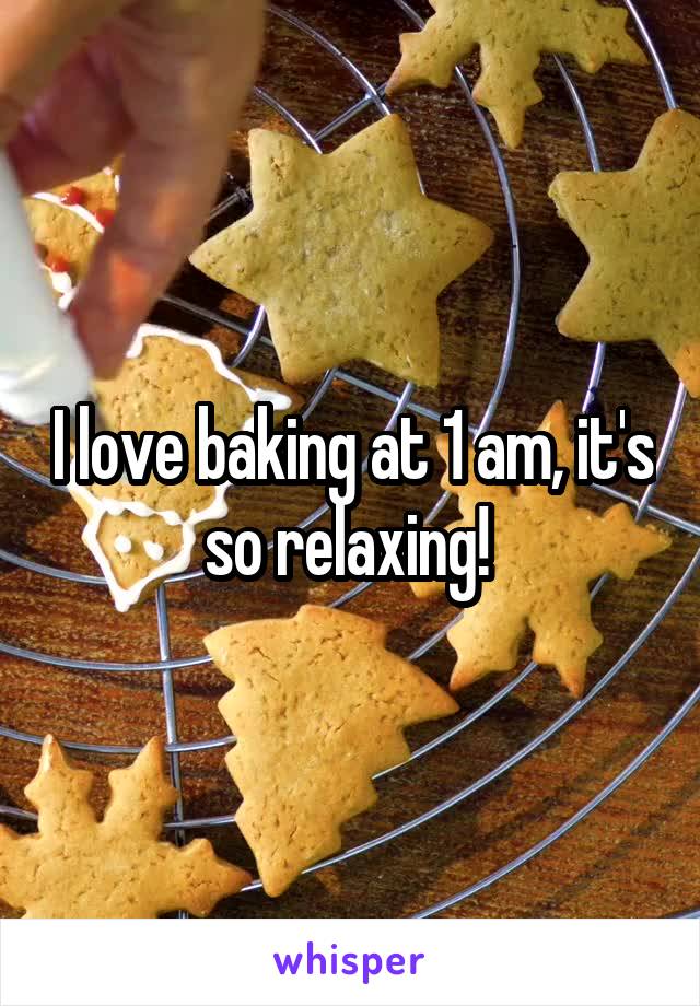 I love baking at 1 am, it's so relaxing! 