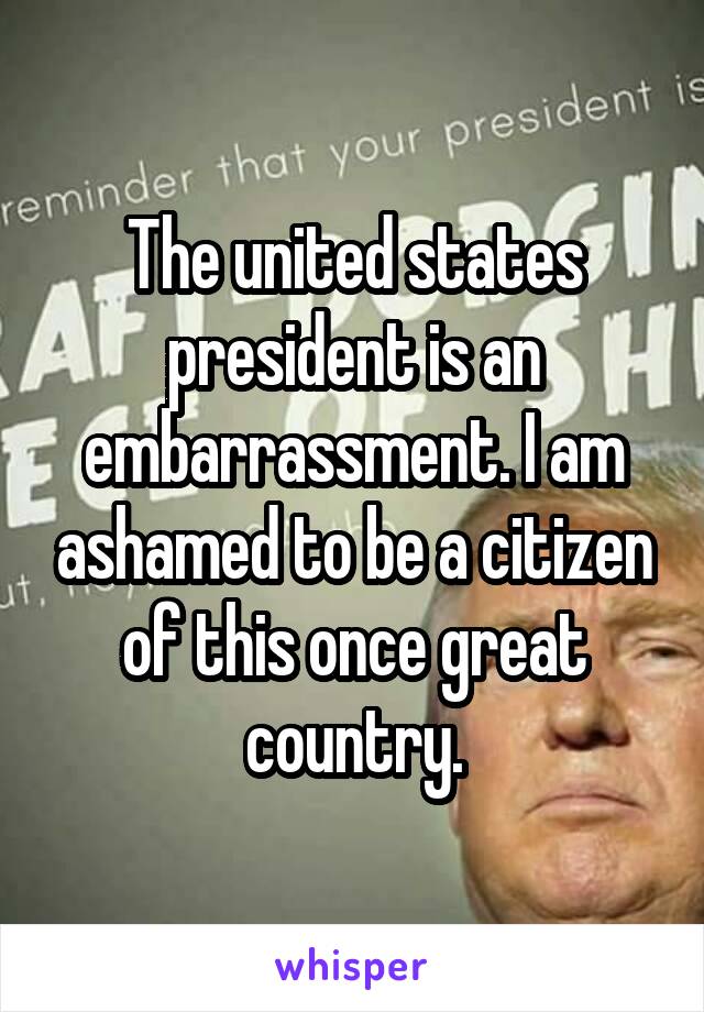 The united states president is an embarrassment. I am ashamed to be a citizen of this once great country.