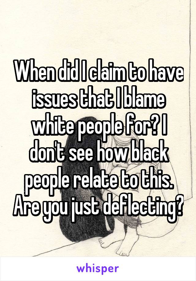 When did I claim to have issues that I blame white people for? I don't see how black people relate to this. Are you just deflecting?