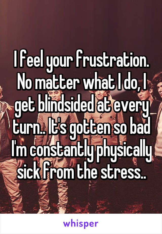 I feel your frustration. No matter what I do, I get blindsided at every turn.. It's gotten so bad I'm constantly physically sick from the stress..