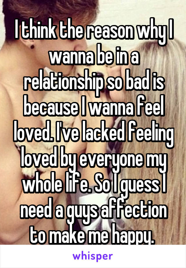 I think the reason why I wanna be in a relationship so bad is because I wanna feel loved. I've lacked feeling loved by everyone my whole life. So I guess I need a guys affection to make me happy. 