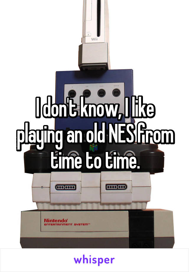 I don't know, I like playing an old NES from time to time.