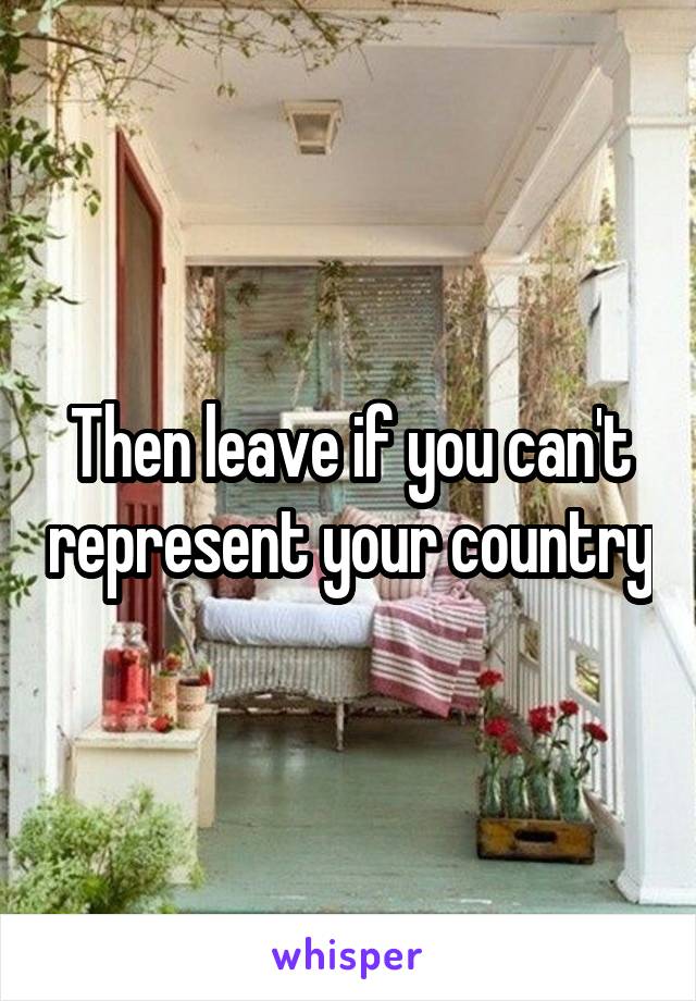 Then leave if you can't represent your country