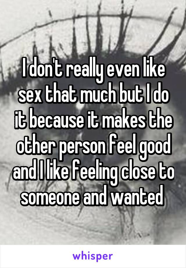 I don't really even like sex that much but I do it because it makes the other person feel good and I like feeling close to someone and wanted 