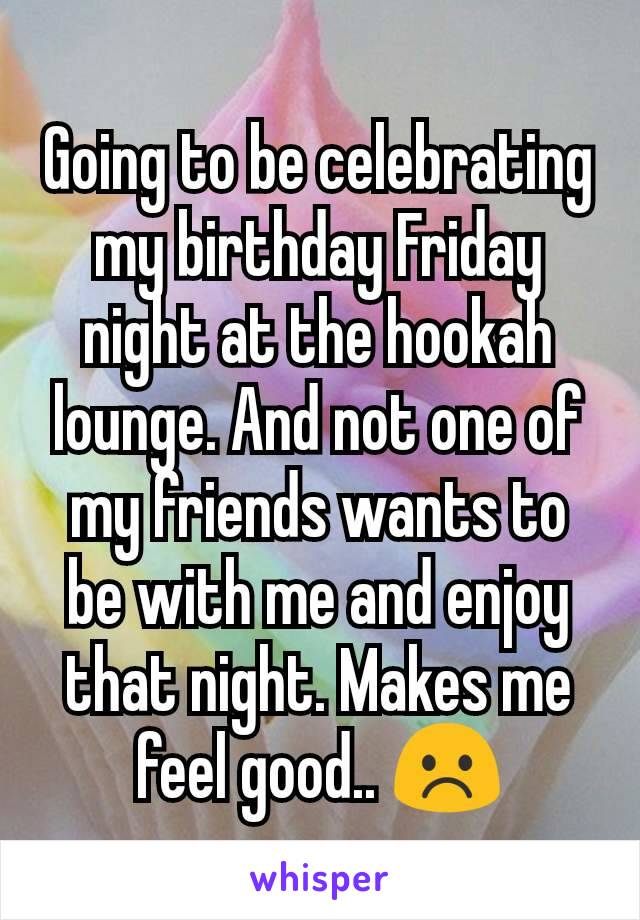 Going to be celebrating my birthday Friday night at the hookah lounge. And not one of my friends wants to be with me and enjoy that night. Makes me feel good.. ☹️